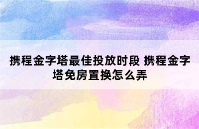 携程金字塔最佳投放时段 携程金字塔免房置换怎么弄